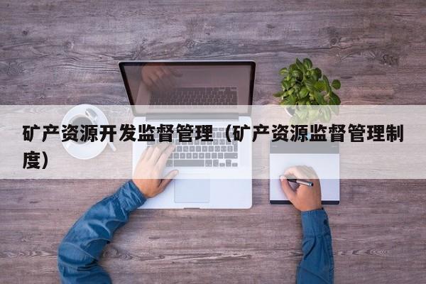矿产资源开发监督管理（矿产资源监督管理制度）