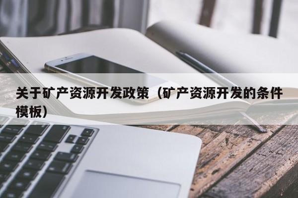 关于矿产资源开发政策（矿产资源开发的条件模板）